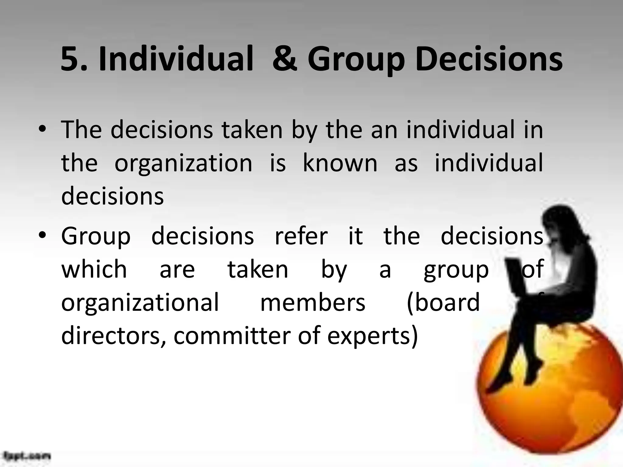 5. Individual & Group Decisions
• The decisions taken by the an individual in
the organization is known as individual
decisions
• Group decisions refer it the decisions
which are taken by a group of
organizational members (board of
directors, committer of experts)
 