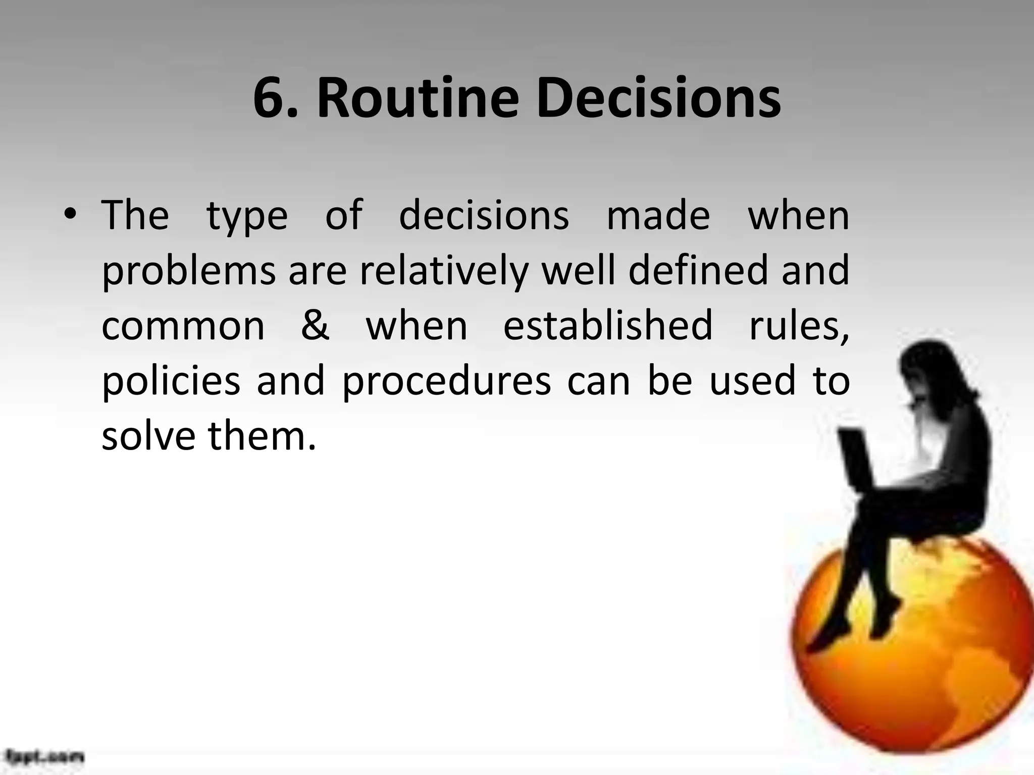 6. Routine Decisions
• The type of decisions made when
problems are relatively well defined and
common & when established rules,
policies and procedures can be used to
solve them.
 