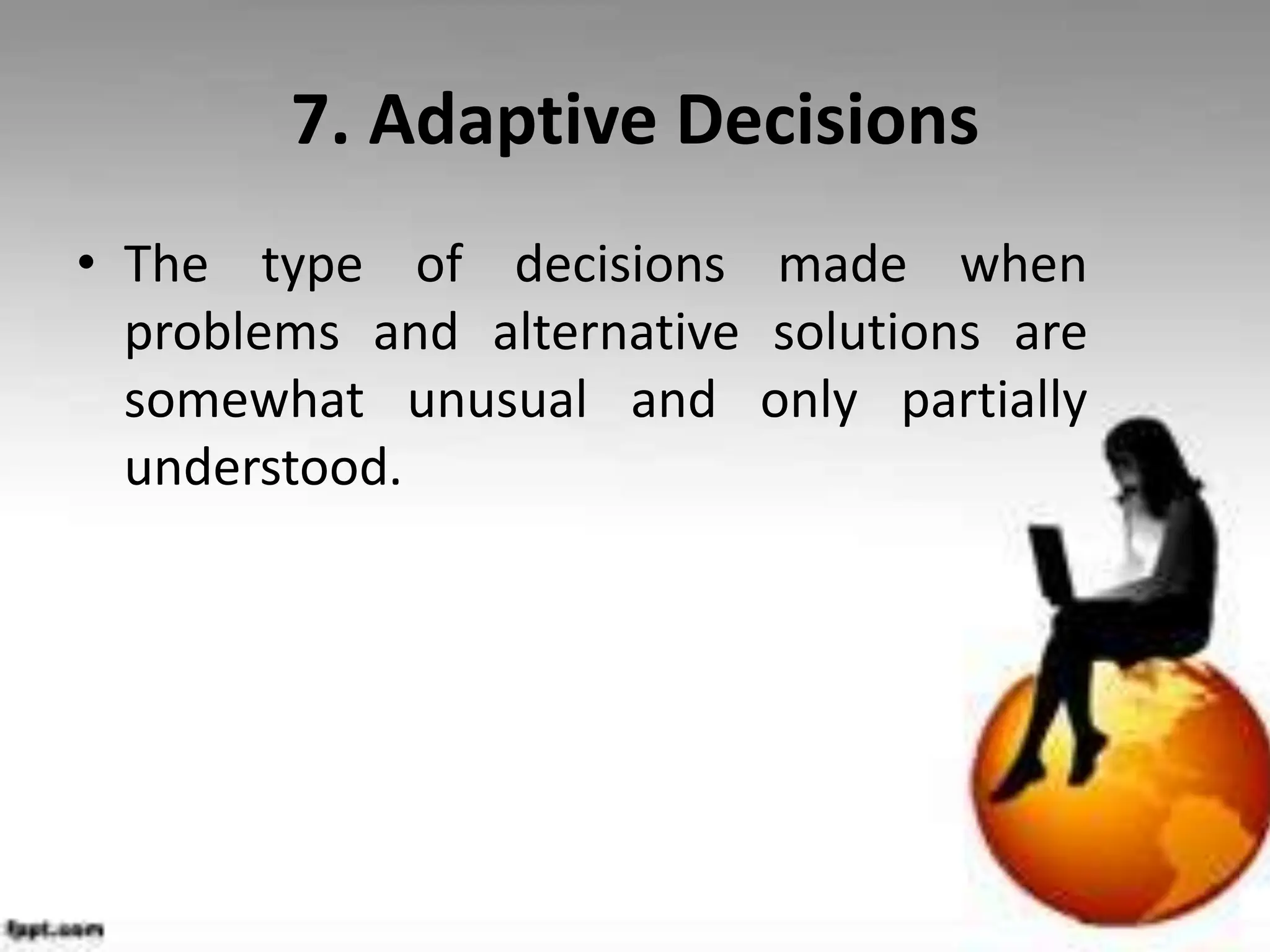 7. Adaptive Decisions
• The type of decisions made when
problems and alternative solutions are
somewhat unusual and only partially
understood.
 