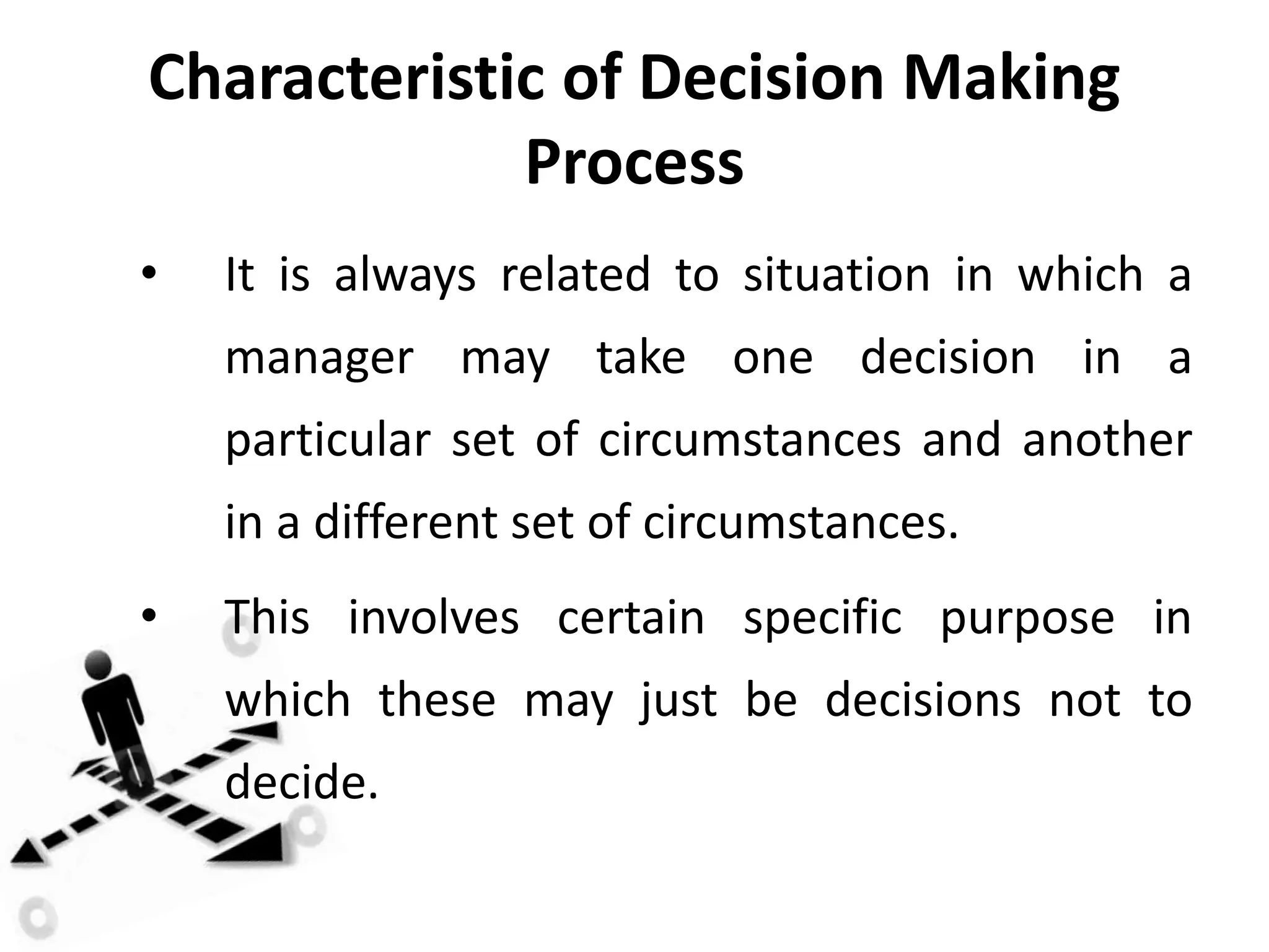 Characteristic of Decision Making
Process
• It is always related to situation in which a
manager may take one decision in a
particular set of circumstances and another
in a different set of circumstances.
• This involves certain specific purpose in
which these may just be decisions not to
decide.
 