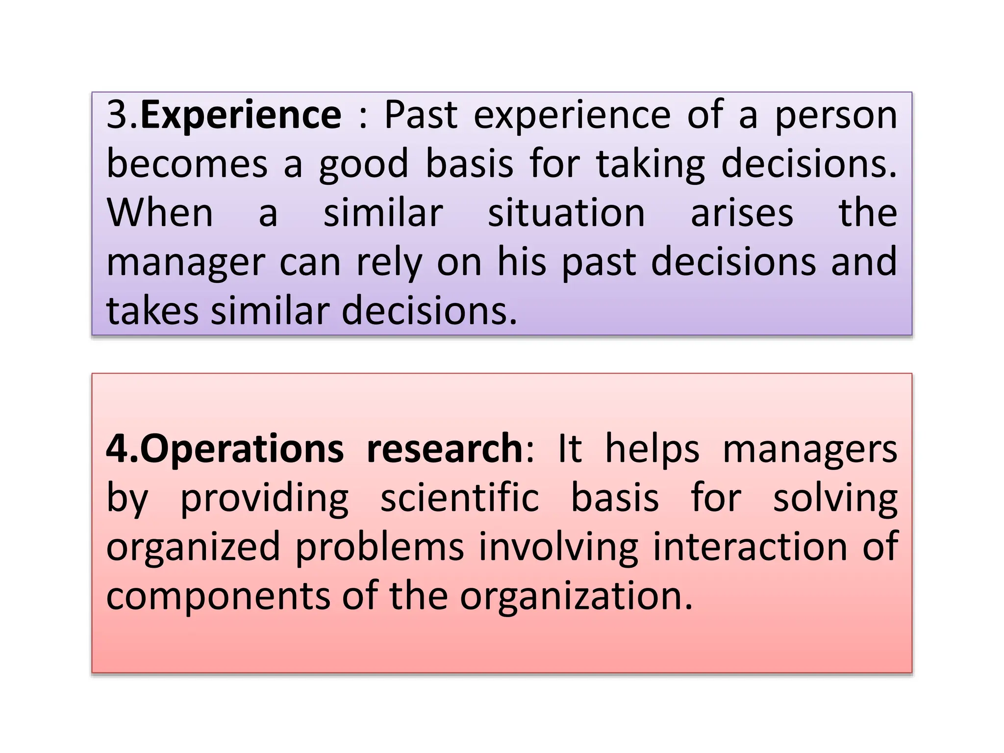 3.Experience : Past experience of a person
becomes a good basis for taking decisions.
When a similar situation arises the
manager can rely on his past decisions and
takes similar decisions.
4.Operations research: It helps managers
by providing scientific basis for solving
organized problems involving interaction of
components of the organization.
 