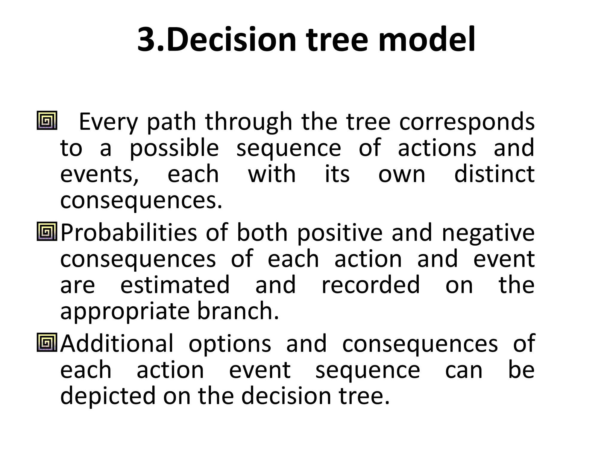 3.Decision tree model
Every path through the tree corresponds
to a possible sequence of actions and
events, each with its own distinct
consequences.
Probabilities of both positive and negative
consequences of each action and event
are estimated and recorded on the
appropriate branch.
Additional options and consequences of
each action event sequence can be
depicted on the decision tree.
 