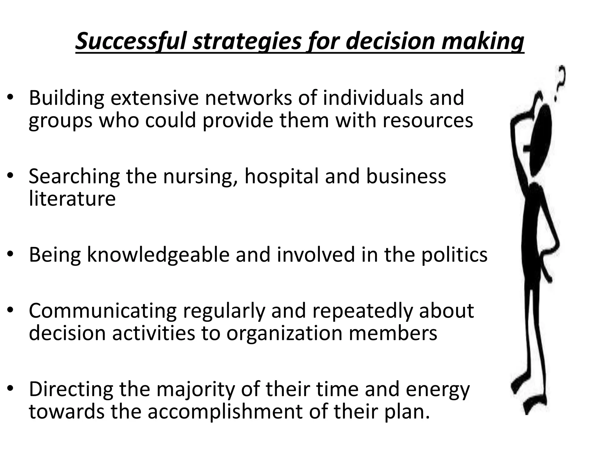 Successful strategies for decision making
• Building extensive networks of individuals and
groups who could provide them with resources
• Searching the nursing, hospital and business
literature
• Being knowledgeable and involved in the politics
• Communicating regularly and repeatedly about
decision activities to organization members
• Directing the majority of their time and energy
towards the accomplishment of their plan.
 
