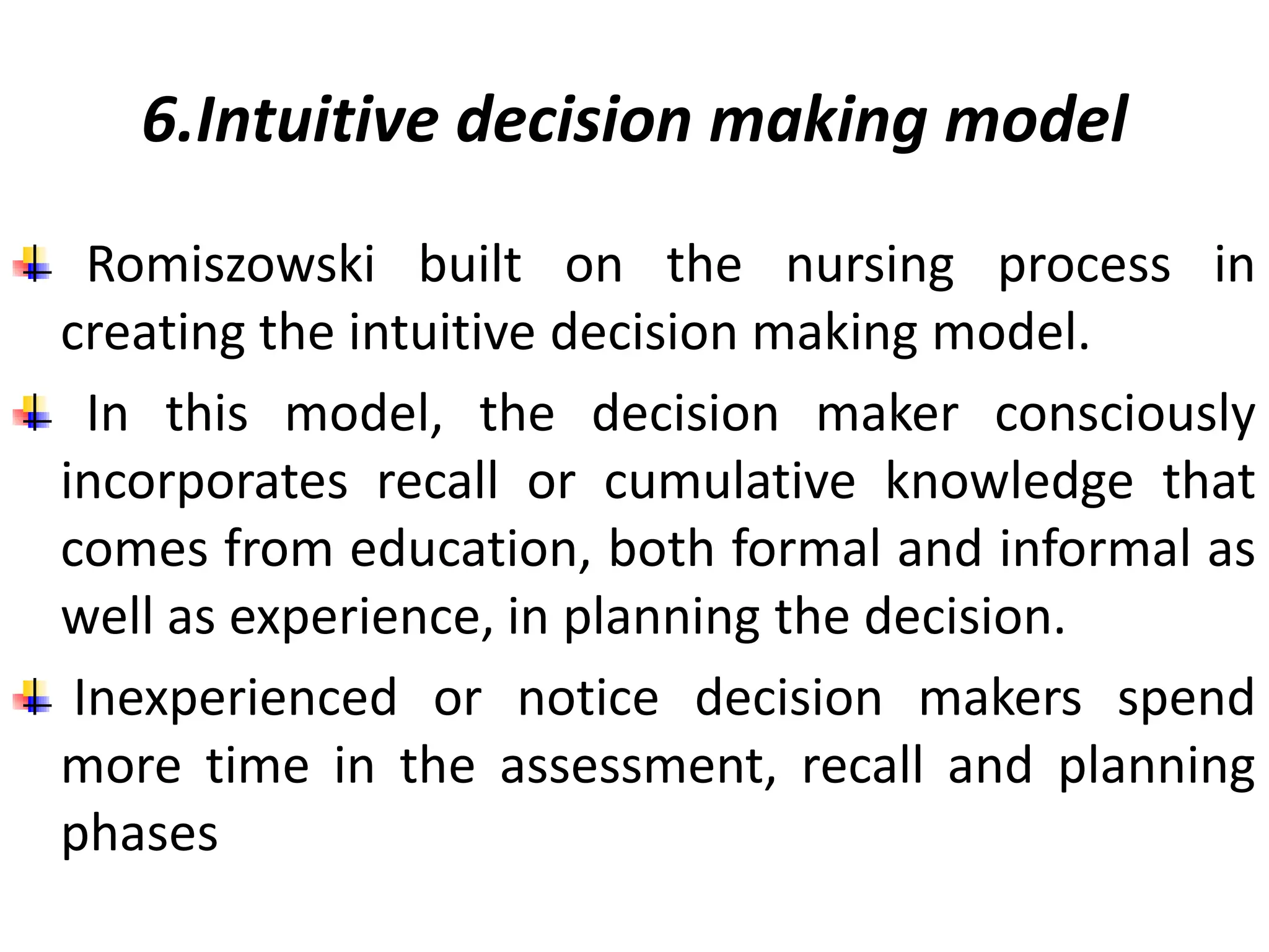 6.Intuitive decision making model
Romiszowski built on the nursing process in
creating the intuitive decision making model.
In this model, the decision maker consciously
incorporates recall or cumulative knowledge that
comes from education, both formal and informal as
well as experience, in planning the decision.
Inexperienced or notice decision makers spend
more time in the assessment, recall and planning
phases
 