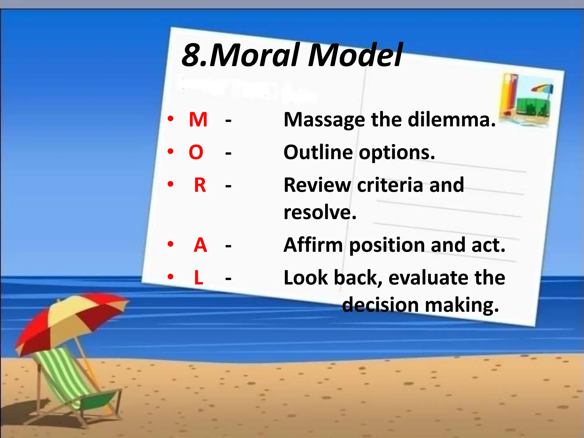 8.Moral Model
• M - Massage the dilemma.
• O - Outline options.
• R - Review criteria and
resolve.
• A - Affirm position and act.
• L - Look back, evaluate the
decision making.
 