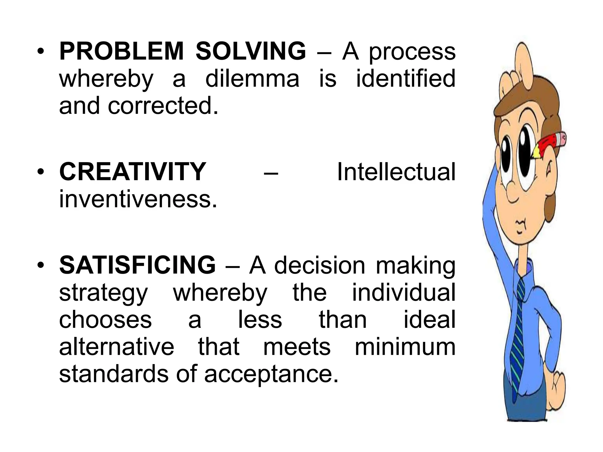 • PROBLEM SOLVING – A process
whereby a dilemma is identified
and corrected.
• CREATIVITY – Intellectual
inventiveness.
• SATISFICING – A decision making
strategy whereby the individual
chooses a less than ideal
alternative that meets minimum
standards of acceptance.
 