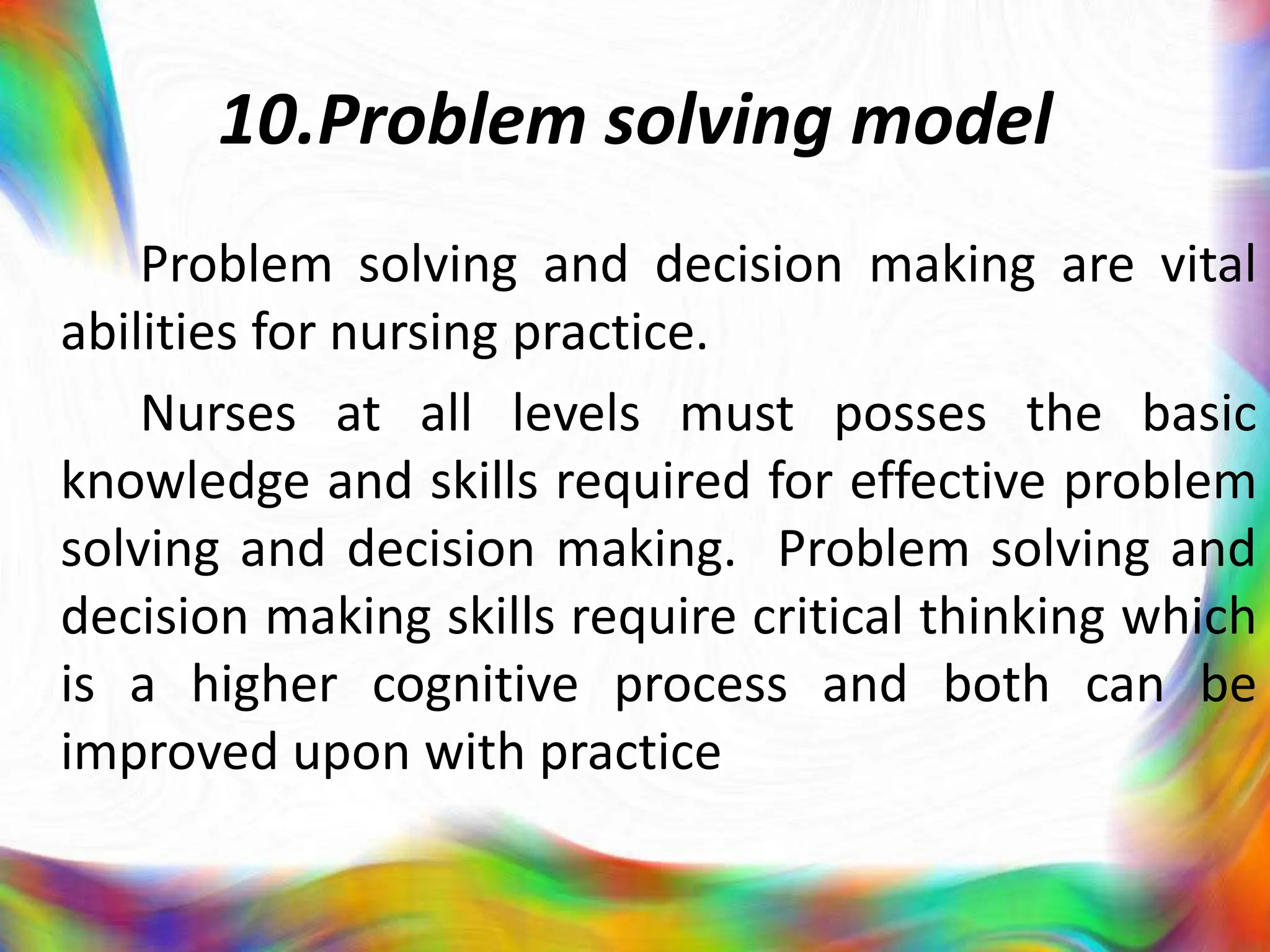 10.Problem solving model
Problem solving and decision making are vital
abilities for nursing practice.
Nurses at all levels must posses the basic
knowledge and skills required for effective problem
solving and decision making. Problem solving and
decision making skills require critical thinking which
is a higher cognitive process and both can be
improved upon with practice
 