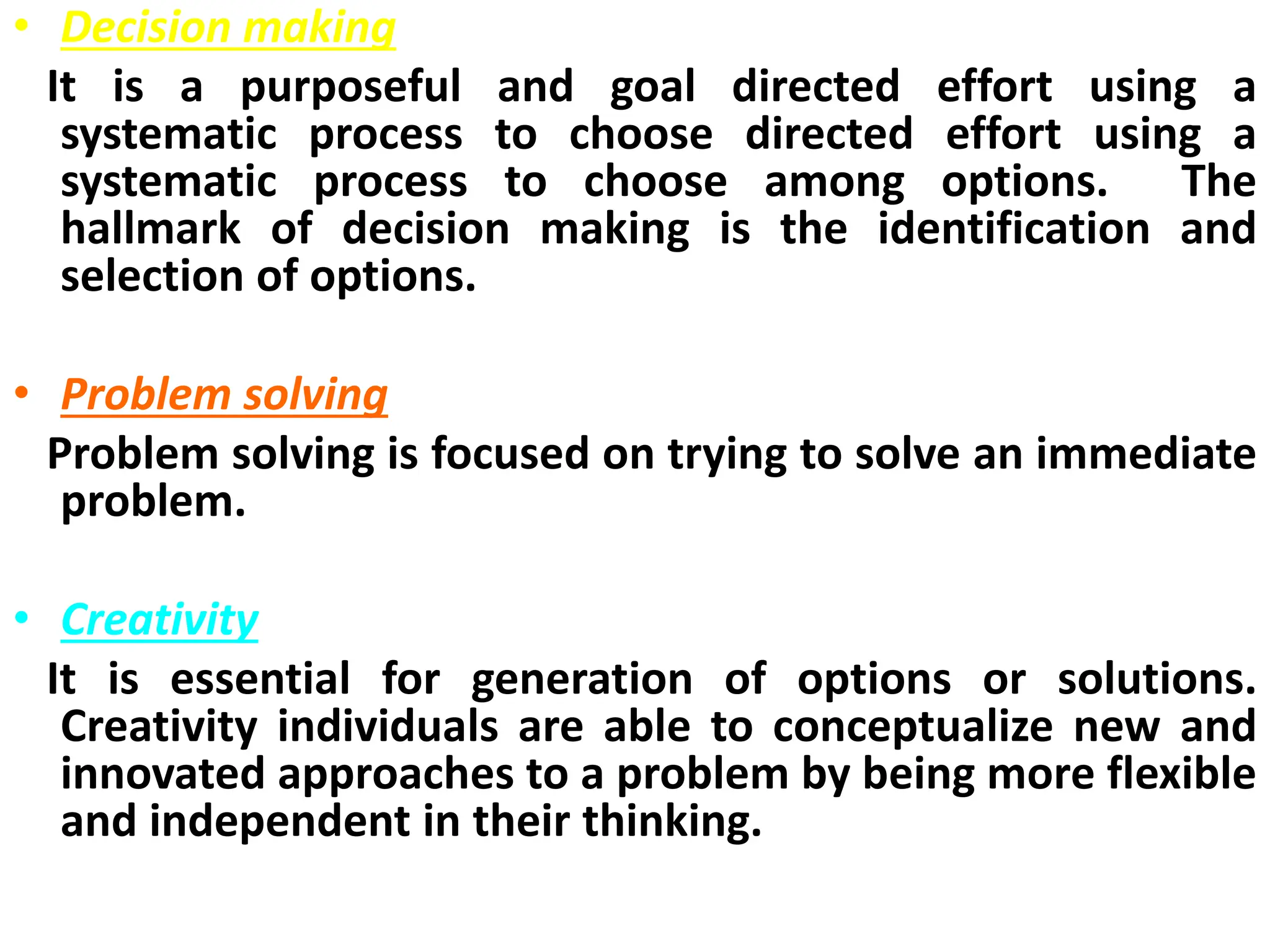 • Decision making
It is a purposeful and goal directed effort using a
systematic process to choose directed effort using a
systematic process to choose among options. The
hallmark of decision making is the identification and
selection of options.
• Problem solving
Problem solving is focused on trying to solve an immediate
problem.
• Creativity
It is essential for generation of options or solutions.
Creativity individuals are able to conceptualize new and
innovated approaches to a problem by being more flexible
and independent in their thinking.
 