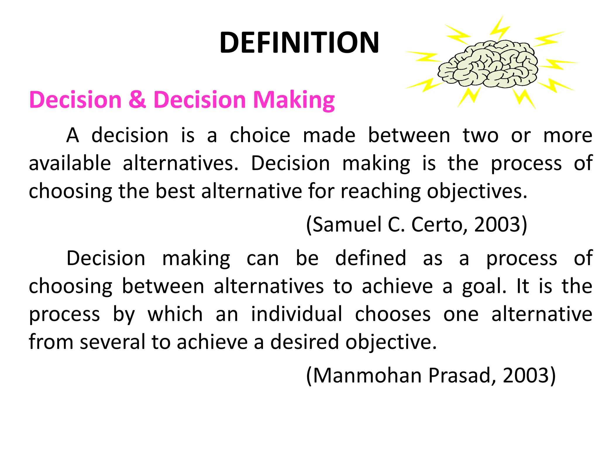 DEFINITION
Decision & Decision Making
A decision is a choice made between two or more
available alternatives. Decision making is the process of
choosing the best alternative for reaching objectives.
(Samuel C. Certo, 2003)
Decision making can be defined as a process of
choosing between alternatives to achieve a goal. It is the
process by which an individual chooses one alternative
from several to achieve a desired objective.
(Manmohan Prasad, 2003)
 
