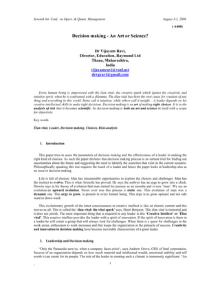 Seventh Int. Conf. on Opers. & Quant. Management August 3-5, 2006
. 1
( A460)
Decision making - An Art or Science?
Dr Vijayam Ravi,
Director, Education, Raymond Ltd
Thane, Maharashtra,
India
vijayamravi@vsnl.net
drvgravi@gmail.com
Every human being is empowered with the élan vital- the creative spark which ignites his creativity and
intuitive spirit, when he is confronted with a dilemma. The élan vital has been the root cause for creation of any
thing and everything in this world. Some call it intuition, while others call it insight. . A leader depends on his
creative intellectual skills to make right decisions. Decision making is an art of making right choices. It is in the
analysis of risk that it becomes scientific. So decision making is both an art and science in itself with a scope
for objectivity
Key words
Élan vital, Leader, Decision making, Choices, Risk-analysis
1. Introduction
This paper tries to asses the parameters of decision making and the effectiveness of a leader in making the
right kind of choices. As such the paper declares that decision making process is an earnest trial for finding out
uncertainties about the future and suggesting the need to identify the scarcities that exist in the current scenario.
Philosophically speaking this rise requires the touch of a leader and hence the paper looks at leadership also as
an issue in decision making.
Life is full of choices. Man has innumerable opportunities to explore the choices and challenges .Man has
the instinct to evolve. This is what Aristotle has proved. He says the embryo has an urge to grow into a chick.
Darwin says in his theory of evolution that man started his journey as an amoeba and is now man . We see an
evolution-an upward evolution. Never ever was this process a static one. This evolution of man was a
dynamic one. This urge to grow, is present in every human being. This urge is to grow upward and not side
ward or down ward.
This evolutionary growth of the inner consciousness or creative intellect is like an electric current and this
moves us all. This is called the élan vital- the vital spark says, Henri Bergson. This élan vital is immortal and
it does not perish. The most important thing that is required in any leader is this Creative Intellect or Élan
vital . This creative intellect provides the leader with a spirit of innovation. If the spirit of innovation is there in
a leader he will create a group that will always look for challenges. When there is a quest for challenges in the
work arena, enthusiasm to work increases and that keeps the organization at the pinnacle of success. Creativity
and innovation in decision making have become inevitable characteristic of a good leader.
2. Leadership and Decision making
Only the Paranoids survive, when a company faces crisis , says Andrew Grove, CEO of Intel corporation.
Success of an organization depends on how much material and intellectual wealth, emotional stability and self
worth it can create for its people. The role of the leader in creating such a climate is immensely significant. An
 