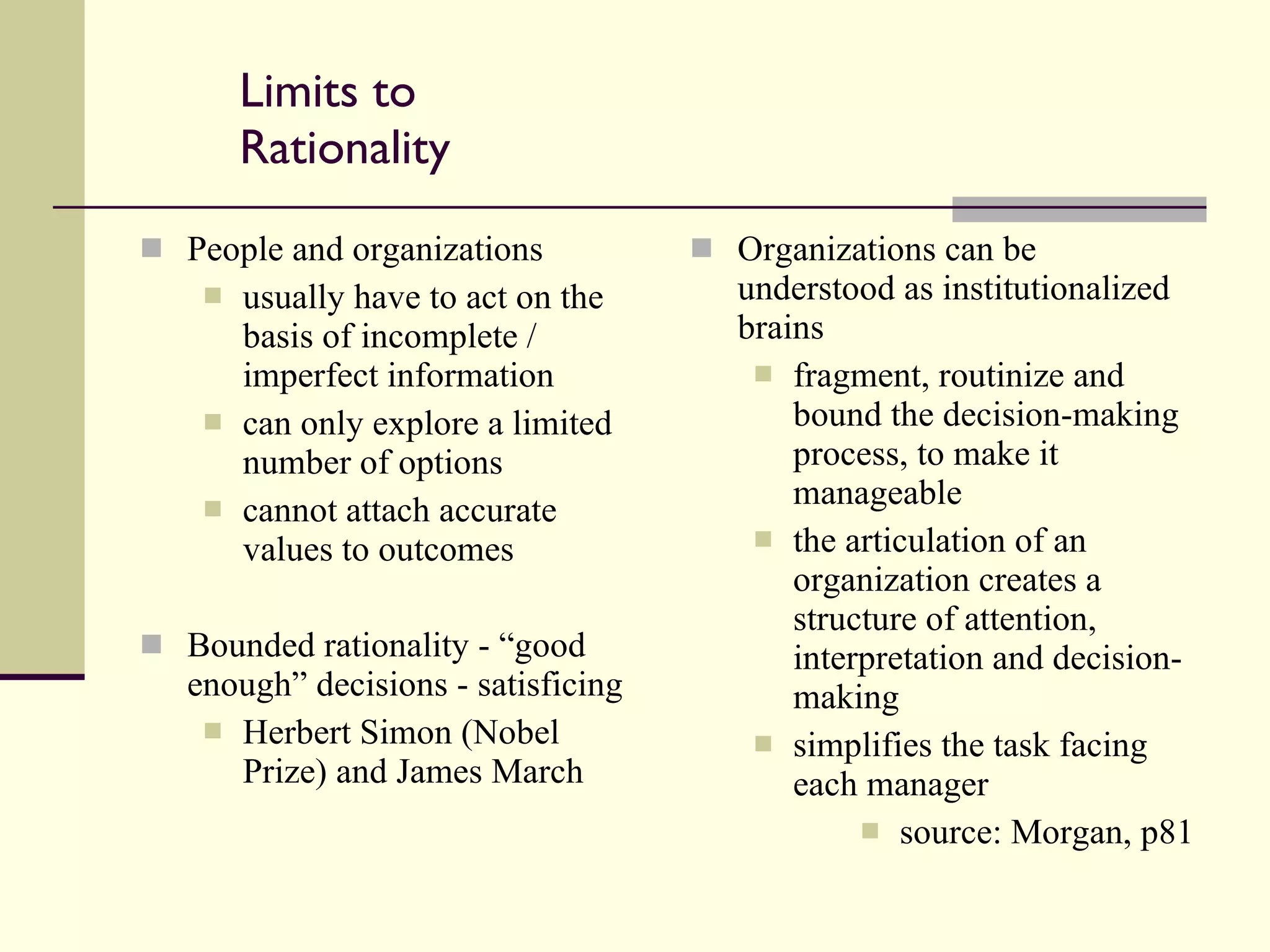 Limits to Rationality People and organizations usually have to act on the basis of incomplete / imperfect information can only explore a limited number of options cannot attach accurate values to outcomes Bounded rationality - “good enough” decisions - satisficing Herbert Simon (Nobel Prize) and James March Organizations can be understood as institutionalized brains fragment, routinize and bound the decision-making process, to make it manageable the articulation of an organization creates a structure of attention, interpretation and decision-making simplifies the task facing each manager source: Morgan, p81 