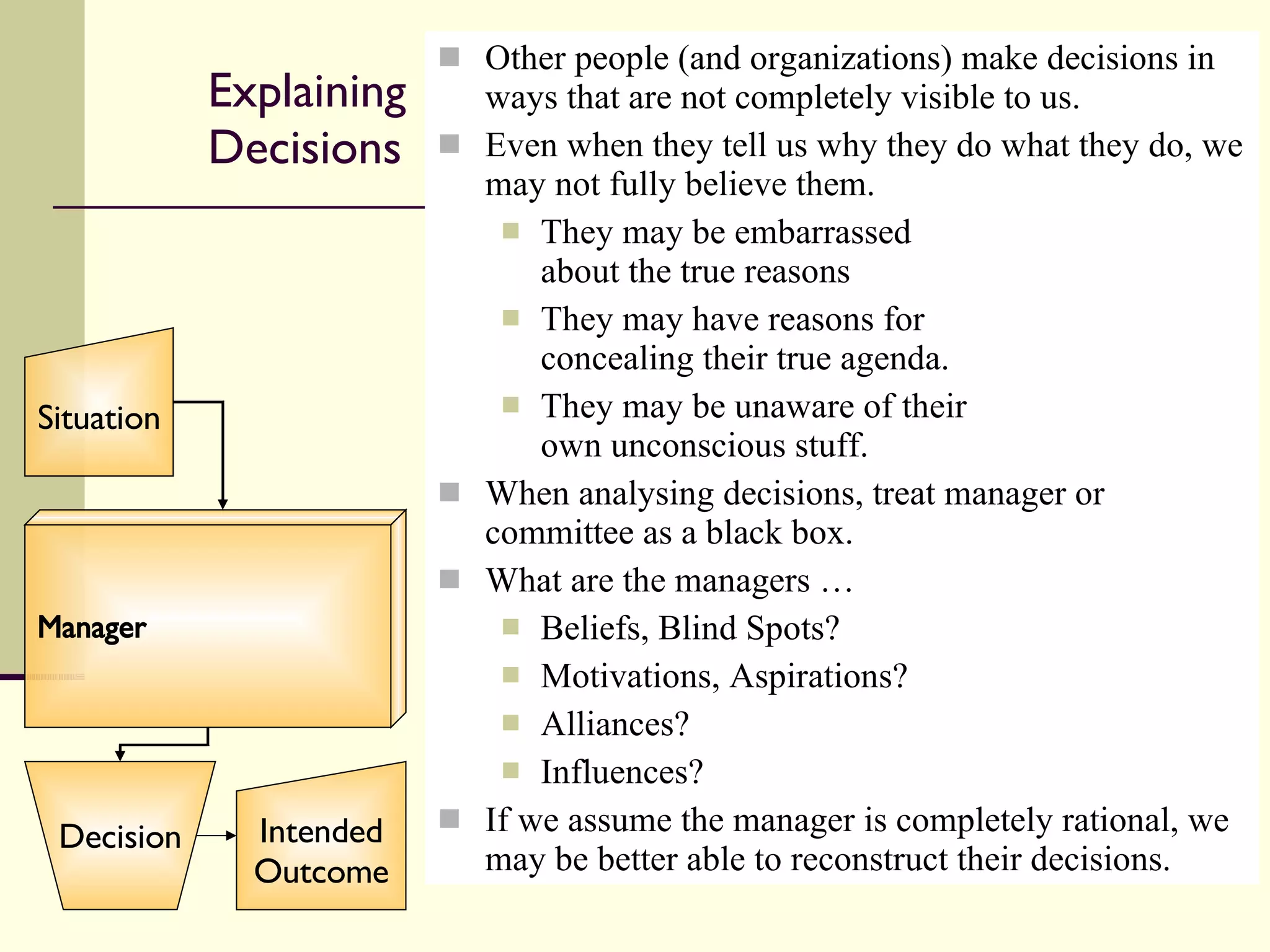 Explaining Decisions Other people (and organizations) make decisions in ways that are not completely visible to us. Even when they tell us why they do what they do, we may not fully believe them. They may be embarrassed about the true reasons They may have reasons for concealing their true agenda. They may be unaware of their own unconscious stuff. When analysing decisions, treat manager or committee as a black box.  What are the managers …  Beliefs, Blind Spots? Motivations, Aspirations? Alliances? Influences? If we assume the manager is completely rational, we may be better able to reconstruct their decisions. Manager Situation Decision Intended Outcome 