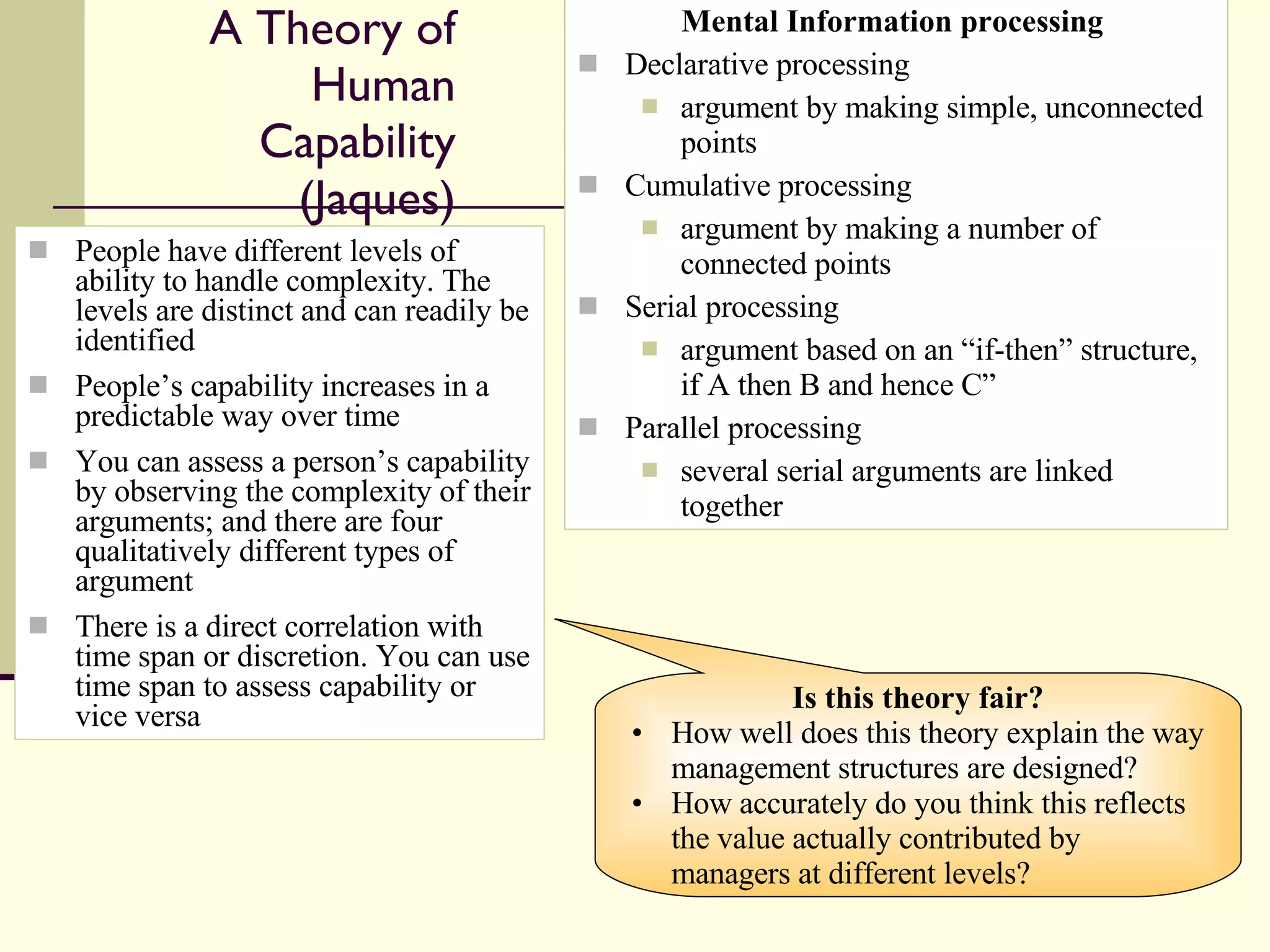 A Theory of Human Capability (Jaques) People have different levels of ability to handle complexity. The levels are distinct and can readily be identified People’s capability increases in a predictable way over time You can assess a person’s capability by observing the complexity of their arguments; and there are four qualitatively different types of argument There is a direct correlation with time span or discretion. You can use time span to assess capability or vice versa Mental Information processing  Declarative processing argument by making simple, unconnected points Cumulative processing argument by making a number of connected points Serial processing argument based on an “if-then” structure, if A then B and hence C” Parallel processing several serial arguments are linked together Is this theory fair? How well does this theory explain the way management structures are designed? How accurately do you think this reflects the value actually contributed by managers at different levels? 