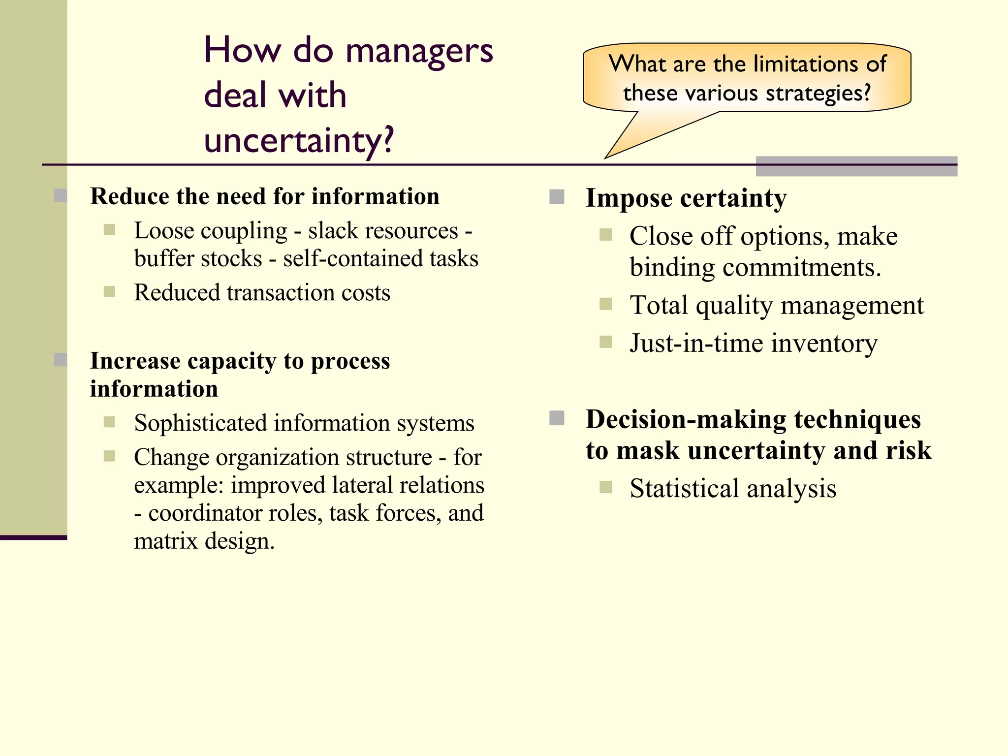 How do managers deal with uncertainty? Reduce the need for information Loose coupling - slack resources - buffer stocks - self-contained tasks Reduced transaction costs Increase capacity to process information Sophisticated information systems Change organization structure - for example: improved lateral relations - coordinator roles, task forces, and matrix design. Impose certainty Close off options, make binding commitments. Total quality management Just-in-time inventory Decision-making techniques to mask uncertainty and risk Statistical analysis What are the limitations of these various strategies? 