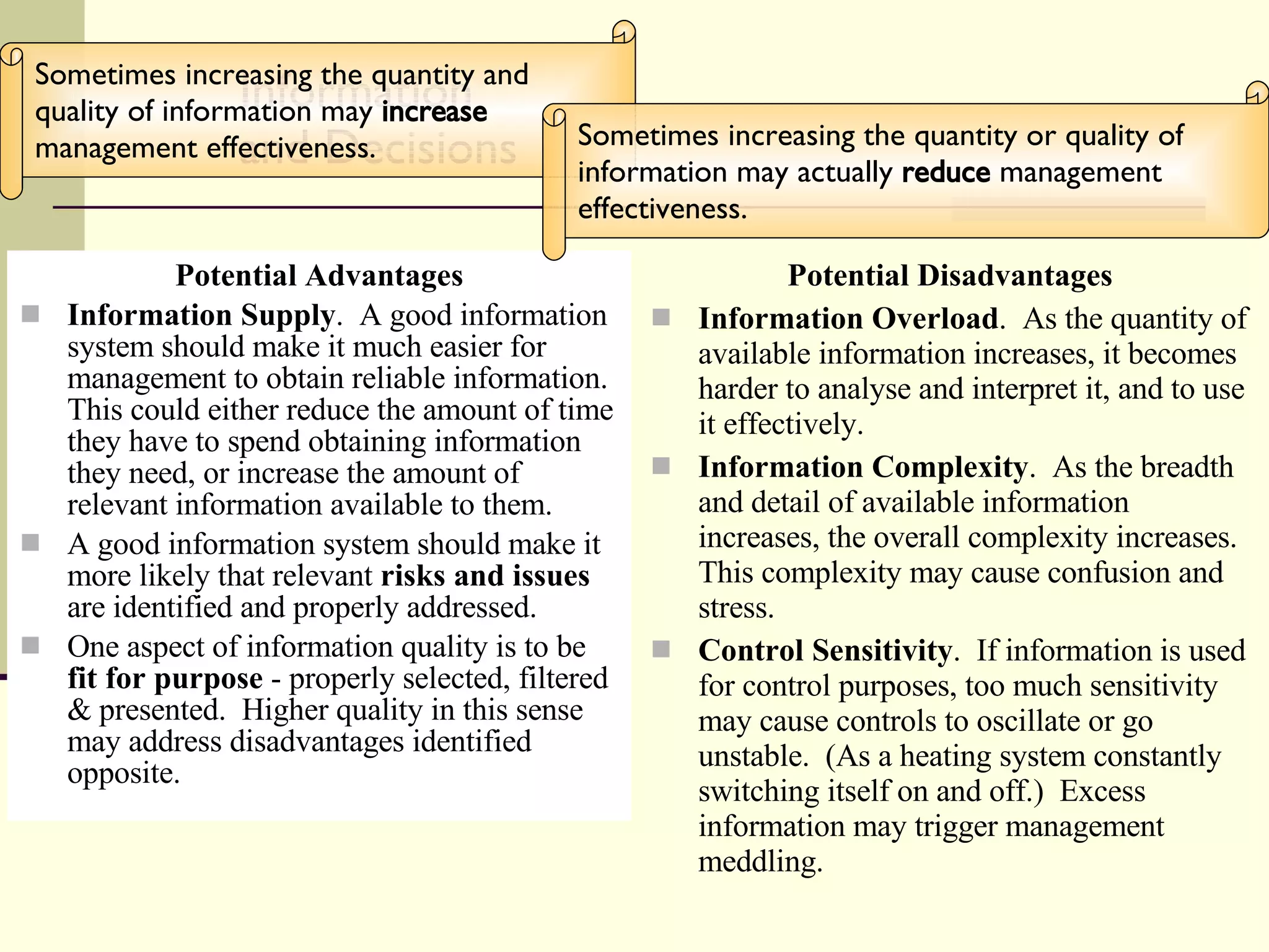Information and Decisions Potential Advantages Information Supply .  A good information system should make it much easier for management to obtain reliable information.  This could either reduce the amount of time they have to spend obtaining information they need, or increase the amount of relevant information available to them. A good information system should make it more likely that relevant  risks and issues  are identified and properly addressed. One aspect of information quality is to be  fit for purpose  - properly selected, filtered & presented.  Higher quality in this sense may address disadvantages identified opposite. Potential Disadvantages Information Overload .  As the quantity of available information increases, it becomes harder to analyse and interpret it, and to use it effectively. Information Complexity .  As the breadth and detail of available information increases, the overall complexity increases.  This complexity may cause confusion and stress. Control Sensitivity .  If information is used for control purposes, too much sensitivity may cause controls to oscillate or go unstable.  (As a heating system constantly switching itself on and off.)  Excess information may trigger management meddling. Sometimes increasing the quantity and quality of information may  increase  management effectiveness.  Sometimes increasing the quantity or quality of information may actually  reduce  management effectiveness.  