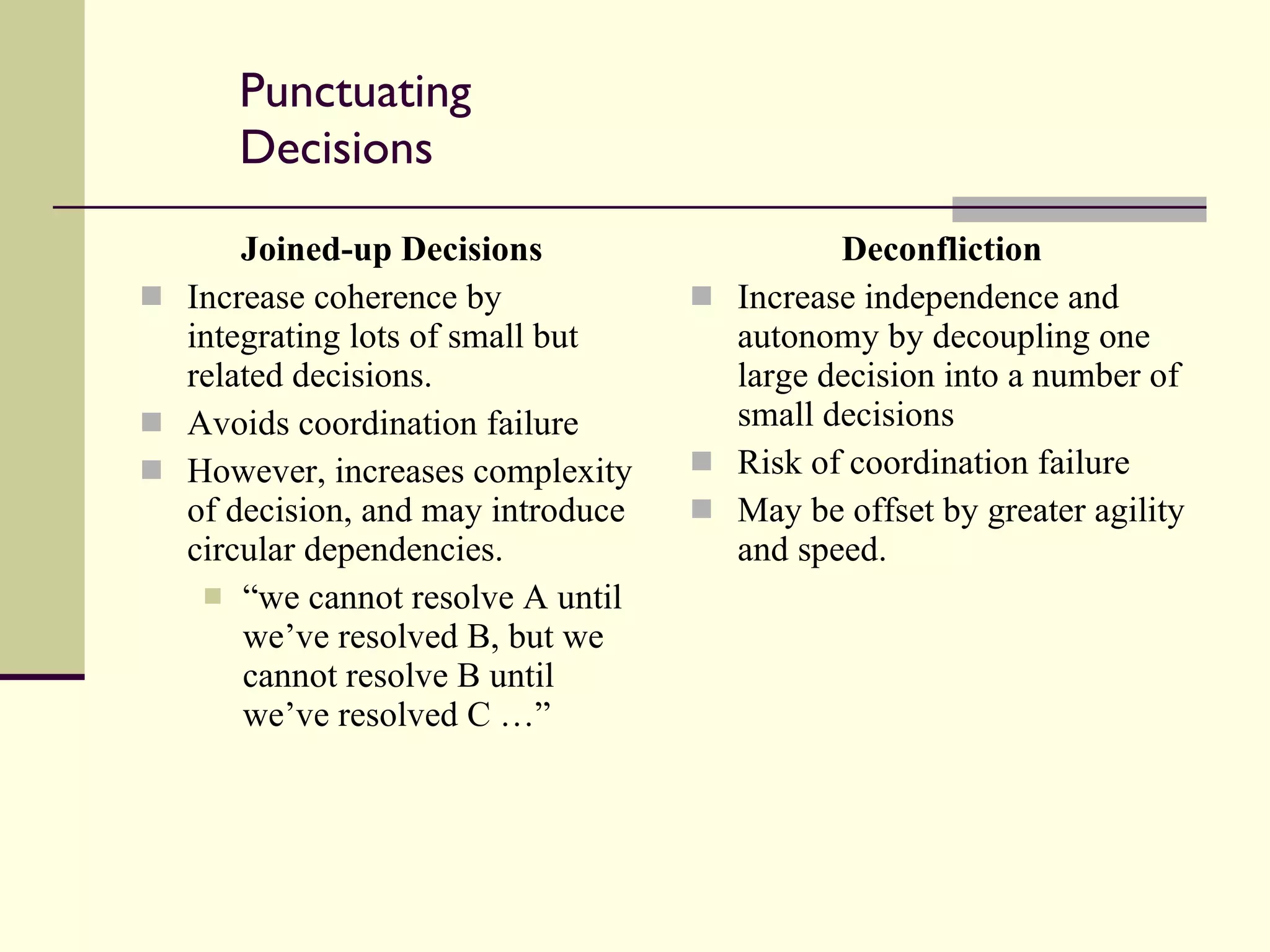 Punctuating Decisions Joined-up Decisions Increase coherence by integrating lots of small but related decisions. Avoids coordination failure However, increases complexity of decision, and may introduce circular dependencies. “ we cannot resolve A until we’ve resolved B, but we cannot resolve B until we’ve resolved C …” Deconfliction Increase independence and autonomy by decoupling one large decision into a number of small decisions Risk of coordination failure May be offset by greater agility and speed. 