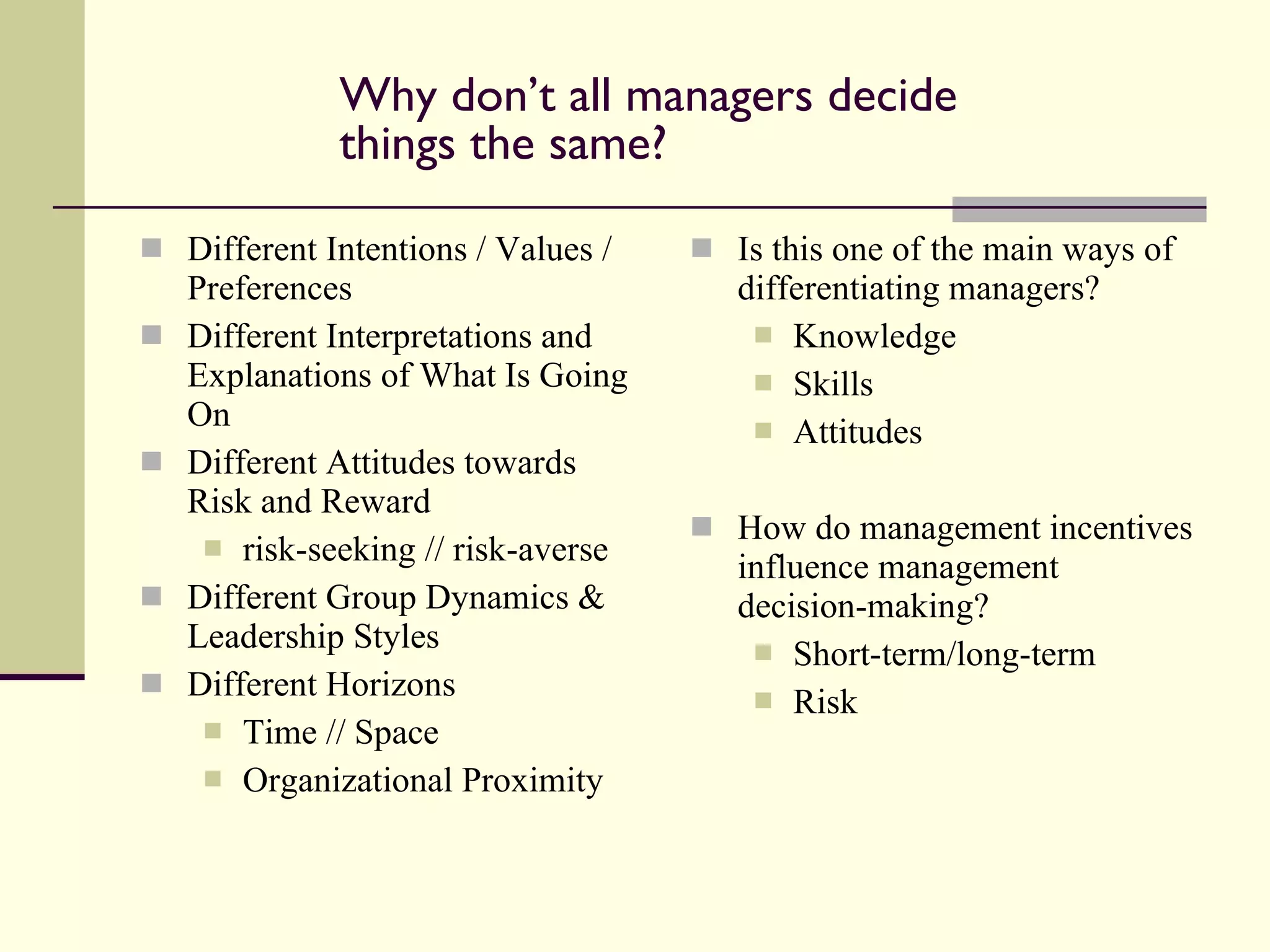 Why don’t all managers decide things the same? Different Intentions / Values / Preferences Different Interpretations and Explanations of What Is Going On Different Attitudes towards Risk and Reward risk-seeking // risk-averse Different Group Dynamics & Leadership Styles Different Horizons Time // Space Organizational Proximity Is this one of the main ways of differentiating managers? Knowledge Skills Attitudes How do management incentives influence management decision-making? Short-term/long-term Risk 