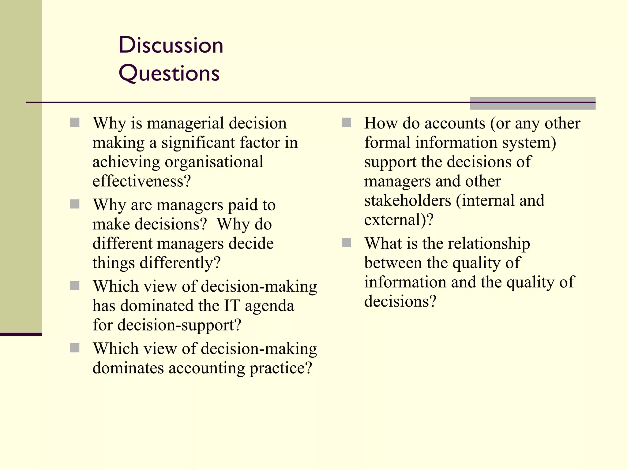 Discussion Questions Why is managerial decision making a significant factor in achieving organisational effectiveness? Why are managers paid to make decisions?  Why do different managers decide things differently? Which view of decision-making has dominated the IT agenda for decision-support? Which view of decision-making dominates accounting practice? How do accounts (or any other formal information system) support the decisions of managers and other stakeholders (internal and external)? What is the relationship between the quality of information and the quality of decisions? 