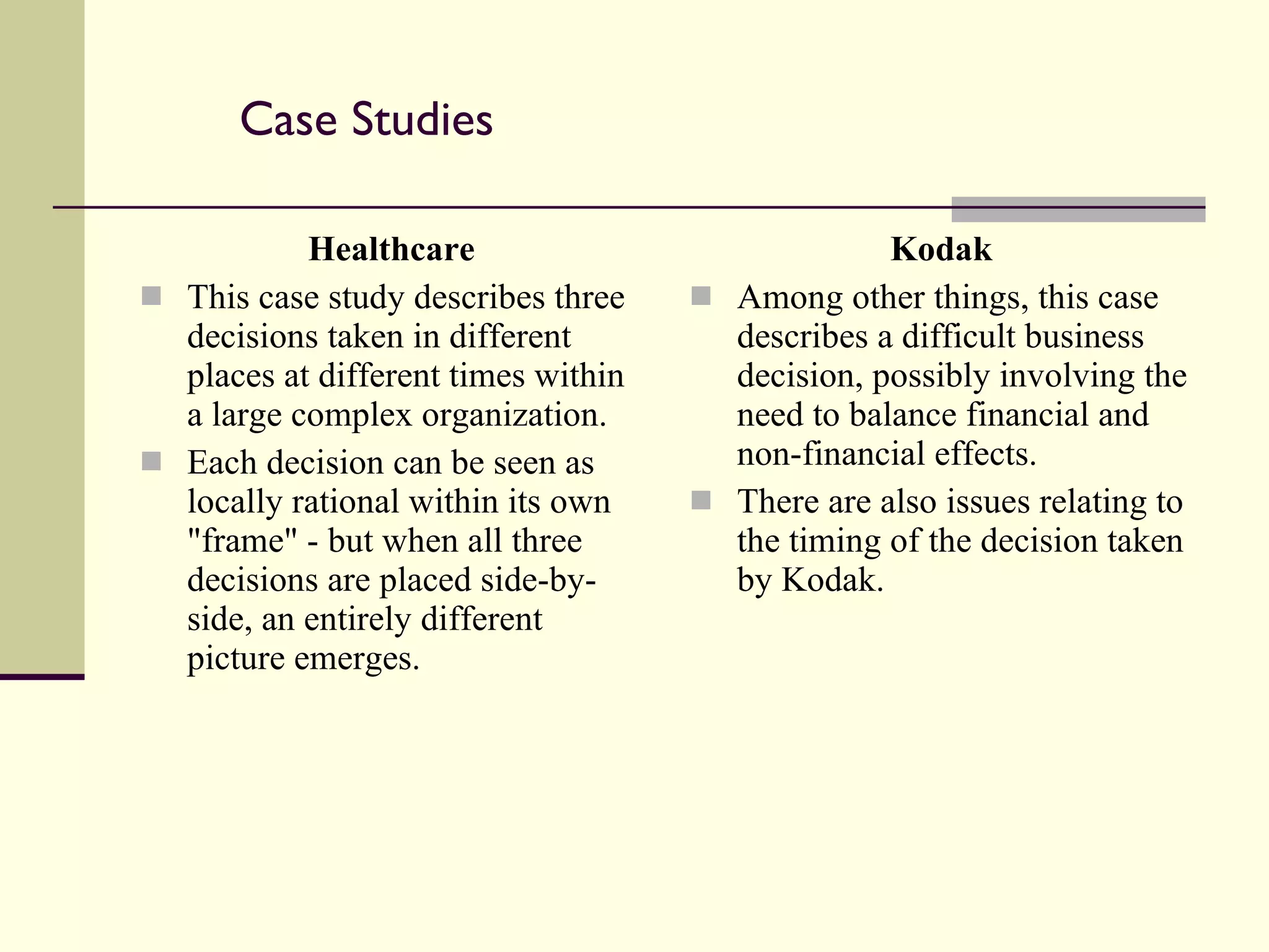 Case Studies Healthcare This case study describes three decisions taken in different places at different times within a large complex organization.  Each decision can be seen as locally rational within its own "frame" - but when all three decisions are placed side-by-side, an entirely different picture emerges. Kodak Among other things, this case describes a difficult business decision, possibly involving the need to balance financial and non-financial effects. There are also issues relating to the timing of the decision taken by Kodak. 