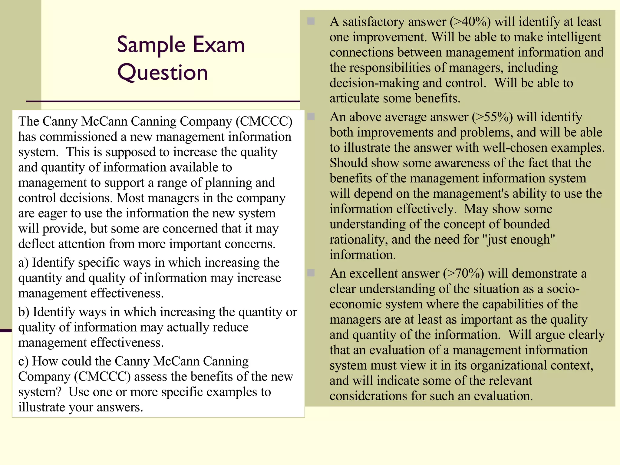 Sample Exam Question A satisfactory answer (>40%) will identify at least one improvement. Will be able to make intelligent connections between management information and the responsibilities of managers, including decision-making and control.  Will be able to articulate some benefits. An above average answer (>55%) will identify both improvements and problems, and will be able to illustrate the answer with well-chosen examples.  Should show some awareness of the fact that the benefits of the management information system will depend on the management's ability to use the information effectively.  May show some understanding of the concept of bounded rationality, and the need for "just enough" information. An excellent answer (>70%) will demonstrate a clear understanding of the situation as a socio-economic system where the capabilities of the managers are at least as important as the quality and quantity of the information.  Will argue clearly that an evaluation of a management information system must view it in its organizational context, and will indicate some of the relevant considerations for such an evaluation. The Canny McCann Canning Company (CMCCC) has commissioned a new management information system.  This is supposed to increase the quality and quantity of information available to management to support a range of planning and control decisions. Most managers in the company are eager to use the information the new system will provide, but some are concerned that it may deflect attention from more important concerns. a) Identify specific ways in which increasing the quantity and quality of information may increase management effectiveness.  b) Identify ways in which increasing the quantity or quality of information may actually reduce management effectiveness. c) How could the Canny McCann Canning Company (CMCCC) assess the benefits of the new system?  Use one or more specific examples to illustrate your answers. 