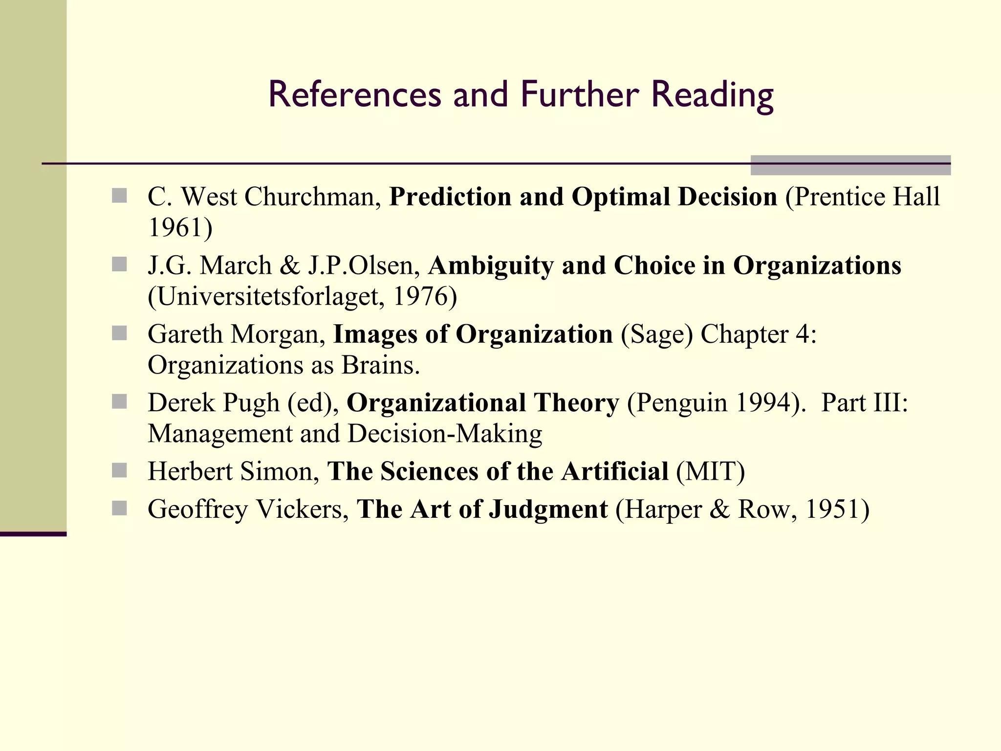 References and Further Reading C. West Churchman,  Prediction and Optimal Decision  (Prentice Hall 1961) J.G. March & J.P.Olsen,  Ambiguity and Choice in Organizations  (Universitetsforlaget, 1976) Gareth Morgan,  Images of Organization  (Sage) Chapter 4: Organizations as Brains. Derek Pugh (ed),  Organizational Theory  (Penguin 1994).  Part III: Management and Decision-Making Herbert Simon,  The Sciences of the Artificial  (MIT) Geoffrey Vickers,  The Art of Judgment  (Harper & Row, 1951) 