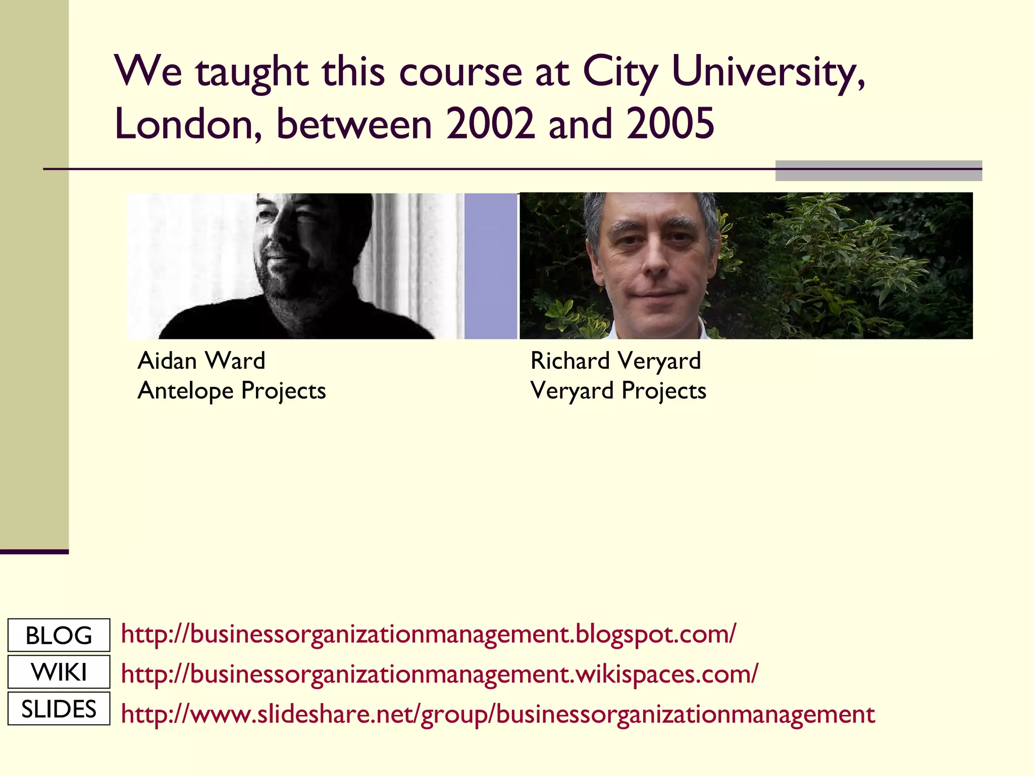 We taught this course at City University, London, between 2002 and 2005 http://businessorganizationmanagement.blogspot.com/ http://businessorganizationmanagement.wikispaces.com/ http:// www.slideshare.net/group/businessorganizationmanagement Aidan Ward Antelope Projects Richard Veryard Veryard Projects BLOG WIKI SLIDES 