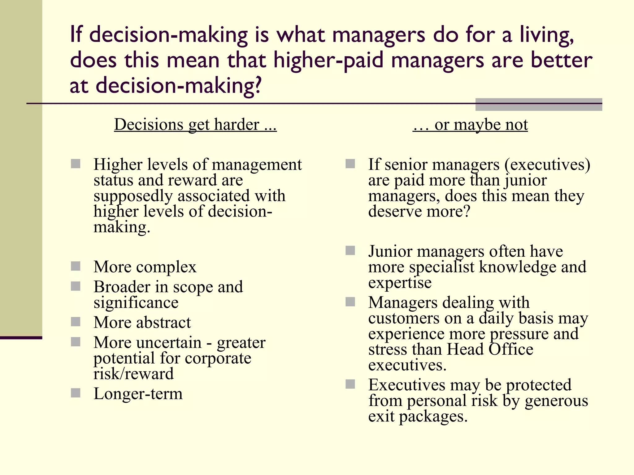 If decision-making is what managers do for a living, does this mean that higher-paid managers are better at decision-making? Decisions get harder ... Higher levels of management status and reward are supposedly associated with higher levels of decision-making. More complex Broader in scope and significance More abstract More uncertain - greater potential for corporate risk/reward Longer-term  …  or maybe not If senior managers (executives) are paid more than junior managers, does this mean they deserve more? Junior managers often have more specialist knowledge and expertise  Managers dealing with customers on a daily basis may experience more pressure and stress than Head Office executives. Executives may be protected from personal risk by generous exit packages. 
