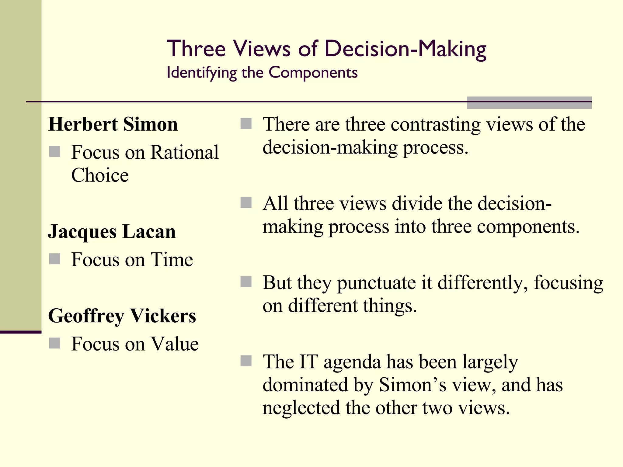 Three Views of Decision-Making Identifying the Components  Herbert Simon Focus on Rational Choice Jacques Lacan Focus on Time Geoffrey Vickers Focus on Value There are three contrasting views of the decision-making process. All three views divide the decision-making process into three components. But they punctuate it differently, focusing on different things. The IT agenda has been largely dominated by Simon’s view, and has neglected the other two views. 