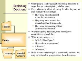 Explaining Decisions Other people (and organizations) make decisions in ways that are not completely visible to us. Even when they tell us why they do what they do, we may not fully believe them. They may be embarrassed about the true reasons They may have reasons for concealing their true agenda. They may be unaware of their own unconscious stuff. When analysing decisions, treat manager or committee as a black box.  What are the managers …  Beliefs, Blind Spots? Motivations, Aspirations? Alliances? Influences? If we assume the manager is completely rational, we may be better able to reconstruct their decisions. Manager Situation Decision Intended Outcome 