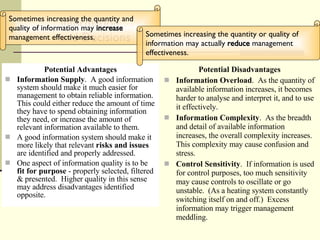 Information and Decisions Potential Advantages Information Supply .  A good information system should make it much easier for management to obtain reliable information.  This could either reduce the amount of time they have to spend obtaining information they need, or increase the amount of relevant information available to them. A good information system should make it more likely that relevant  risks and issues  are identified and properly addressed. One aspect of information quality is to be  fit for purpose  - properly selected, filtered & presented.  Higher quality in this sense may address disadvantages identified opposite. Potential Disadvantages Information Overload .  As the quantity of available information increases, it becomes harder to analyse and interpret it, and to use it effectively. Information Complexity .  As the breadth and detail of available information increases, the overall complexity increases.  This complexity may cause confusion and stress. Control Sensitivity .  If information is used for control purposes, too much sensitivity may cause controls to oscillate or go unstable.  (As a heating system constantly switching itself on and off.)  Excess information may trigger management meddling. Sometimes increasing the quantity and quality of information may  increase  management effectiveness.  Sometimes increasing the quantity or quality of information may actually  reduce  management effectiveness.  