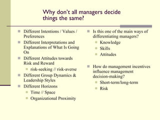 Why don’t all managers decide things the same? Different Intentions / Values / Preferences Different Interpretations and Explanations of What Is Going On Different Attitudes towards Risk and Reward risk-seeking // risk-averse Different Group Dynamics & Leadership Styles Different Horizons Time // Space Organizational Proximity Is this one of the main ways of differentiating managers? Knowledge Skills Attitudes How do management incentives influence management decision-making? Short-term/long-term Risk 