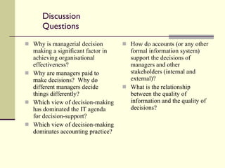 Discussion Questions Why is managerial decision making a significant factor in achieving organisational effectiveness? Why are managers paid to make decisions?  Why do different managers decide things differently? Which view of decision-making has dominated the IT agenda for decision-support? Which view of decision-making dominates accounting practice? How do accounts (or any other formal information system) support the decisions of managers and other stakeholders (internal and external)? What is the relationship between the quality of information and the quality of decisions? 