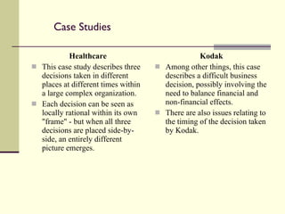 Case Studies Healthcare This case study describes three decisions taken in different places at different times within a large complex organization.  Each decision can be seen as locally rational within its own "frame" - but when all three decisions are placed side-by-side, an entirely different picture emerges. Kodak Among other things, this case describes a difficult business decision, possibly involving the need to balance financial and non-financial effects. There are also issues relating to the timing of the decision taken by Kodak. 