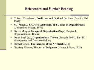 References and Further Reading C. West Churchman,  Prediction and Optimal Decision  (Prentice Hall 1961) J.G. March & J.P.Olsen,  Ambiguity and Choice in Organizations  (Universitetsforlaget, 1976) Gareth Morgan,  Images of Organization  (Sage) Chapter 4: Organizations as Brains. Derek Pugh (ed),  Organizational Theory  (Penguin 1994).  Part III: Management and Decision-Making Herbert Simon,  The Sciences of the Artificial  (MIT) Geoffrey Vickers,  The Art of Judgment  (Harper & Row, 1951) 