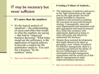 IT may be necessary but never sufficient It’s more than the numbers It's the logical analysis of situations -- the understanding of cause-and-effect that results in what the numbers are saying -- that lead to "improved business decisions." What helps round out the sufficiency is the application of logical analysis to provide a context for the quantitative analysis. You can't run a business "by the numbers" alone. http://www.focusedperformance.com/2004_12_01_blarch.html#10876551351590285   Creating a Culture of Analysis...  The importance of analytics and access to the 'right information at the right time by the right people' has been largely heralded as a business imperative and essential to enabling the execution of successful business strategy. Consequently, more and more departmental and enterprise-wide data aggregation and analysis projects have come into existence with applications deployed in hopes to more efficiently and effectively understand 'the business.'  Despite these nominal developments that might otherwise be taken as presaging a new 'culture of analysis' for business management, there is a widening gap between the ability of the new technologies to deliver information beyond management expectations and the actual use of that data by management to make improved business decisions.  http://www.dmreview.com/article_sub.cfm?articleId=1002514 