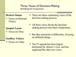 Three Views of Decision-Making Identifying the Components  Herbert Simon Focus on Rational Choice Jacques Lacan Focus on Time Geoffrey Vickers Focus on Value There are three contrasting views of the decision-making process. All three views divide the decision-making process into three components. But they punctuate it differently, focusing on different things. The IT agenda has been largely dominated by Simon’s view, and has neglected the other two views. 