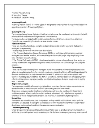 6
7. Linear Programming
8. Sampling Theory
9. Statistical Decision Theory
Inventory Models
Inventory models consist of several types all designed to help engineer manager make decisions
regarding inventory. They are as follows.
Queuing Theory
The queuing theory is one that describes how to determine the number of service units that will
minimize both customers waiting time and cost of service.
The queuing theory is applicable to companies where waiting lines are common situation.
Examples are cars waiting for service at a car service center.
Network Models
These are models where large complex tasks are broken into smaller segments that can be
managed independently
The two most prominent network work models are:
1. The Program Evaluation Review Technique (PERT) – a technique which enables engineer
managers to schedule, monitor, and control large and complex projects by employing three
time estimates for each activity.
2. The Critical Path Method (CPM) – this is a network technique using only one time factor per
activity that enables engineer managers to schedule, monitor, and control large and complex
projects.
Forecasting
There are instance when engineer managers make decisions that will have implications in the
future. A manufacturing firm, for example, must put a capacity which is sufficient to produce the
demand requirements of customers within the next 12 months. As such, man- power and
facilities must be procured before the start of operations. To make decisions on capacity more
effective, the engineer manager must be provided with data on demand requirements for the
next 12 months.
Regression Analysis
The regression model is a forecasting method that examines the association between two or
more variables. It uses data form previous periods to predict future events.
Regression analysis may be simple or multiple depending on the number of independent
variables present. When one independent variable is involved, it is called simple regression;
when two or more independent variables are involved, it is called multiple regression
Simulation
Simulation is a model constructed to represent reality, on which conclusions about real-life
problems can be used. It is a highly sophisticated tool by means of which the decision maker
develops a mathematical model of the system under consideration
Linear Programming
Linear programming is a quantitative technique that is used to produce an optimum solution
within the bounds imposed by constraints upon the decision. Linear programming is very useful
 