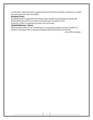 7
as a decision-making tool when supply and demand limitations at plants, warehouse, or market
areas are constraints upon the system
Sampling Theory
Sampling theory is a quantitative technique where samples of populations are statistically
determined to be used for a number of processes such as quality control.
Sampling, in effect, is expensive but saves time and money.
Statistical Decision- Theory
Decision theory refers to the “rational way to conceptualize, analyze, and solve problems in
situation involving limited, or partial information about the decision environment.
~~End of the Handout~~
 