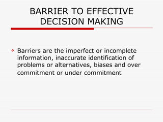 BARRIER TO EFFECTIVE
          DECISION MAKING


   Barriers are the imperfect or incomplete
    information, inaccurate identification of
    problems or alternatives, biases and over
    commitment or under commitment
 
