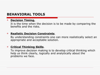 BEHAVIORAL TOOLS
   Decision Timing.
    It is the time when the decision is to be made by comparing the
    benefits and the risks.

   Realistic Decision Constraints.
    By understanding constraints one can more realistically select an
    appropriate and acceptable solution.

   Critical Thinking Skills.
    To improve decision making is to develop critical thinking which
    help us think clearly, logically and analytically about the
    problems we face.
 