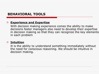 BEHAVIORAL TOOLS

   Experience and Expertise
    With decision making experience comes the ability to make
    decisions faster managers also need to develop their expertise
    in decision making so that they can recognize the key elements
    in each problem

   Intuition
    It is the ability to understand something immediately without
    the need for conscious reasoning. We should be intuitive in
    decision making.
 