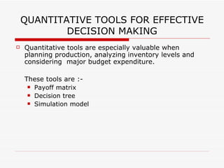 QUANTITATIVE TOOLS FOR EFFECTIVE
            DECISION MAKING
   Quantitative tools are especially valuable when
    planning production, analyzing inventory levels and
    considering major budget expenditure.

    These tools are :-
      Payoff matrix

      Decision tree

      Simulation model
 