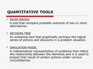 QUANTITATIVE TOOLS
   PAYOF MATRIX
    A tool that compare probable outcome of two or more
    alternatives.

   DECISION TREE
    An analytical tool that graphically portrays the logical
    series of actions and decisions in a problem situation.

   SIMULATION MODEL
    A mathematical representation of problems that reflect
    the relationship between the elements and it is used to
    project that result of certain actions under various
    circumstances.
 