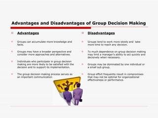 Advantages and Disadvantages of Group Decision Making

   Advantages                                           Disadvantages

   Groups can accumulate more knowledge and             Groups tend to work more slowly and take
    facts.                                                more time to reach any decision.

   Groups may have a broader perspective and            To much dependence on group decision making
    consider more approaches and alternatives.            may limit a manager’s ability to act quickly and
                                                          decisively when necessary.
   Individuals who participate in group decision
    making are more likely to be satisfied with the      Groups may be dominated by one individual or
    decision and to support its implementation.           a small sub group.

   The group decision making process serves as          Group effort frequently result in compromises
    an important communication devices.                   that may not be optimal for organizational
                                                          effectiveness or performance.
 