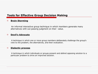 Tools for Effective Group Decision Making
   Brain Storming

    An informal interactive group technique in which members generate many
    alternatives with out passing judgment on their value.

   Devil’s Advocate

     A technique in which one or more group members deliberately challenge the group’s
    view to the problem, the alternatives, and their evaluation.

   Dialectic process

     A technique in which individuals or groups present and defend opposing solution to a
    particular problem to drive an improved solution.
 