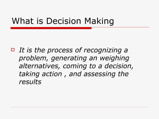 What is Decision Making


   It is the process of recognizing a
    problem, generating an weighing
    alternatives, coming to a decision,
    taking action , and assessing the
    results
 