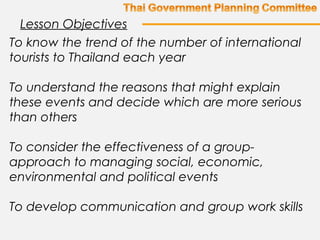 To know the trend of the number of international
tourists to Thailand each year
To understand the reasons that might explain
these events and decide which are more serious
than others
To consider the effectiveness of a group-
approach to managing social, economic,
environmental and political events
To develop communication and group work skills
Lesson Objectives
 