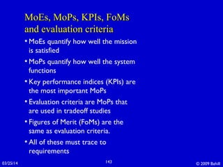 MoEs, MoPs, KPIs, FoMsMoEs, MoPs, KPIs, FoMs
and evaluation criteriaand evaluation criteria
• MoEs quantify how well the mission
is satisfied
• MoPs quantify how well the system
functions
• Key performance indices (KPIs) are
the most important MoPs
• Evaluation criteria are MoPs that
are used in tradeoff studies
• Figures of Merit (FoMs) are the
same as evaluation criteria.
• All of these must trace to
requirements
03/25/14 © 2009 Bahill143
 