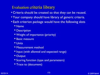 03/25/14 © 2009 Bahill173
Evaluation cEvaluation criteria libraryriteria library
• Criteria should be created so that they can be reused.
• Your company should have library of generic criteria.
• Each criterion package would have the following slots
 Name
 Description
 Weight of importance (priority)
 Basic measure
 Units
 Measurement method
 Input (with allowed and expected range)
 Output
 Scoring function (type and parameters)
 Trace to (document)
 