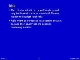 03/25/14 © 2009 Bahill194
RiskRisk
• The risks included in a tradeoff study should
only be those that can be traded-off. Do not
include the highest-level risks.
• Risks might be computed in a separate section,
because they usually use the product
combining function.
 